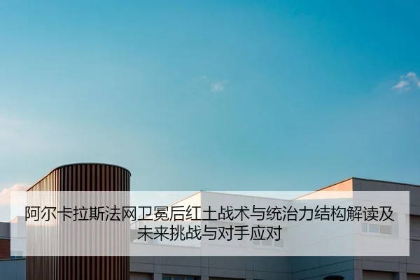 阿尔卡拉斯法网卫冕后红土战术与统治力结构解读及未来挑战与对手应对