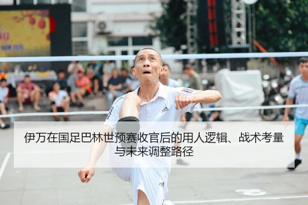 伊万在国足巴林世预赛收官后的用人逻辑、战术考量与未来调整路径